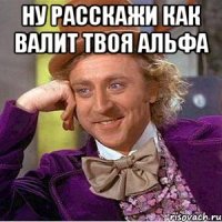 ну расскажи как валит твоя альфа 
