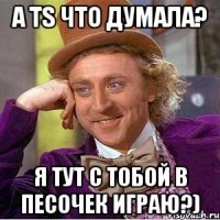 а тs что думала? я тут с тобой в песочек играю?)