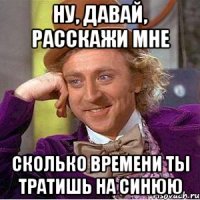 ну, давай, расскажи мне сколько времени ты тратишь на синюю