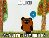 da di și așa di puțîni minuti ??