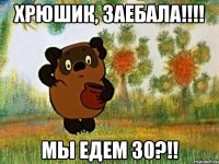 хрюшик, заебала!!! мы едем 30?!!