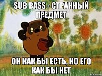 sub bass - странный предмет он как бы есть, но его как бы нет