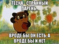 теска - странный парень.. вроде бы он есть, а вроде бы и нет