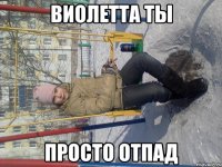 виолетта ты просто отпад