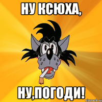 ну ксюха, ну,погоди!