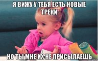 я вижу у тебя есть новые треки но ты мне их не присылаешь