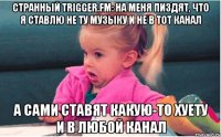 странный trigger.fm: на меня пиздят, что я ставлю не ту музыку и не в тот канал а сами ставят какую-то хуету и в любой канал