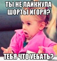 ты не лайкнула шорты игоря? тебя что уебать?