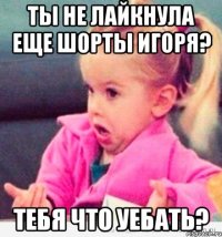 ты не лайкнула еще шорты игоря? тебя что уебать?