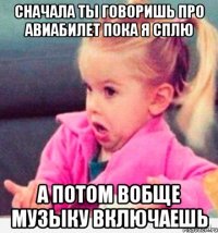 сначала ты говоришь про авиабилет пока я сплю а потом вобще музыку включаешь