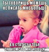 ты говоришь можешь не писать мне больше а в статусе у тебя "знакомств мне новых"