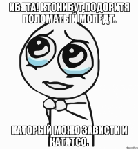 ибята! ктонибут,подоритя поломатый мопедт. каторый можо зависти и кататсо.