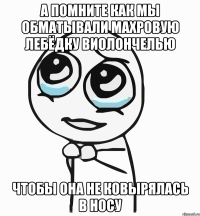 а помните как мы обматывали махровую лебёдку виолончелью чтобы она не ковырялась в носу