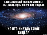 глупее курящей женщины может выглдеть только курящая лошадь но кто-нибудь такое видел?