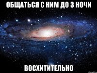 общаться с ним до 3 ночи восхитительно