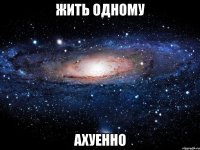 жить одному ахуенно