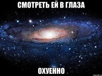 смотреть ей в глаза охуенно