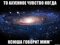 то ахуенное чувство когда ксюша говорит ммм**
