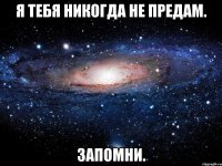 я тебя никогда не предам. запомни.