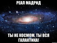 реал мадрид ты не космом, ты вся галактика!