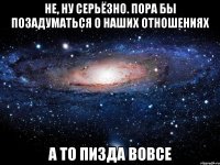 не, ну серьёзно. пора бы позадуматься о наших отношениях а то пизда вовсе
