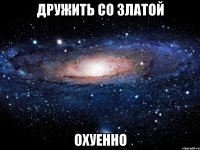 дружить со златой охуенно
