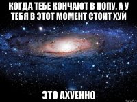 когда тебе кончают в попу, а у тебя в этот момент стоит хуй это ахуенно