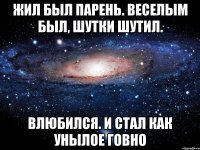 жил был парень. веселым был, шутки шутил. влюбился. и стал как унылое говно