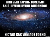 жил был парень. веселым был. шутки шутил. влюбился. и стал как унылое говно