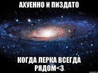 ахуенно и пиздато когда лерка всегда рядом<3