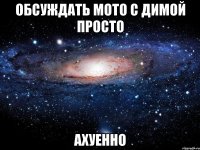 обсуждать мото с димой просто ахуенно