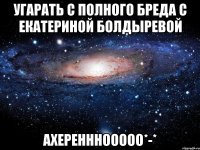 угарать с полного бреда с екатериной болдыревой ахеренннооооо*-*