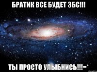 братик все будет збс!!! ты просто улыбнись!!!=*