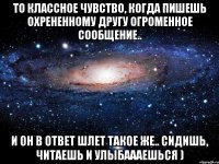 то классное чувство, когда пишешь охрененному другу огроменное сообщение.. и он в ответ шлет такое же.. сидишь, читаешь и улыбаааешься )