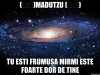 (ړײ)madutzu (ړײ) tu esti frumusa mirmi este foarte dor de tine