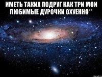 иметь таких подруг как три мои любимые дурочки охуенно** 