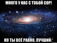 много у нас с тобой сор! но ты всё равно, лучший:*