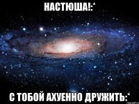 настюша!:* с тобой ахуенно дружить:*