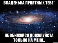 владенька приятных тебе* не обижайся пожалуйста только на меня..