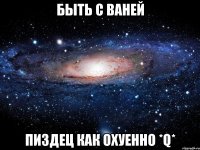 быть с ваней пиздец как охуенно *q*