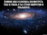 помню как я боялась посмотреть тебе в глаза, а ты стоял напротив и улыбался 