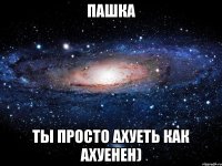 пашка ты просто ахуеть как ахуенен)