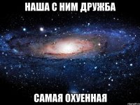 наша с ним дружба самая охуенная