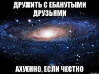 дружить с ебанутыми друзьями ахуенно, если честно