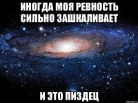 иногда моя ревность сильно зашкаливает и это пиздец