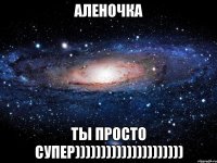 аленочка ты просто супер)))))))))))))))))))))