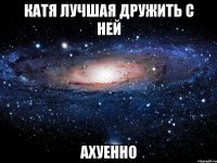 катя лучшая дружить с ней ахуенно