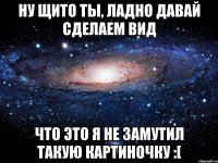 ну щито ты, ладно давай сделаем вид что это я не замутил такую картиночку :[