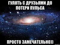 гулять с друзьями до потери пульса просто замечательно))