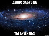 денис заброда ты ахуенен:3